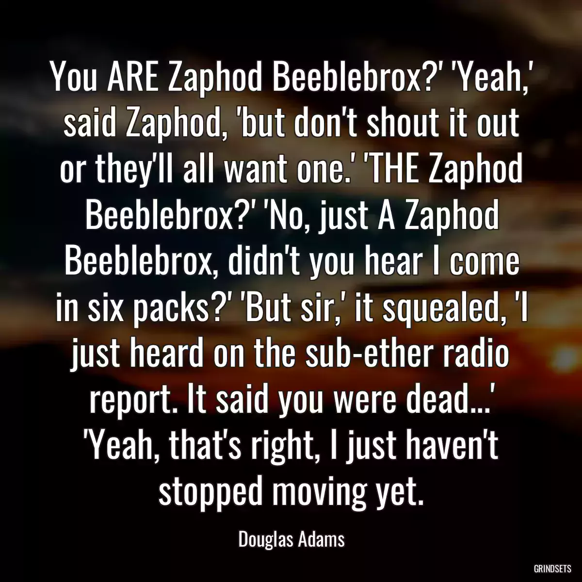 You ARE Zaphod Beeblebrox?\' \'Yeah,\' said Zaphod, \'but don\'t shout it out or they\'ll all want one.\' \'THE Zaphod Beeblebrox?\' \'No, just A Zaphod Beeblebrox, didn\'t you hear I come in six packs?\' \'But sir,\' it squealed, \'I just heard on the sub-ether radio report. It said you were dead...\' \'Yeah, that\'s right, I just haven\'t stopped moving yet.