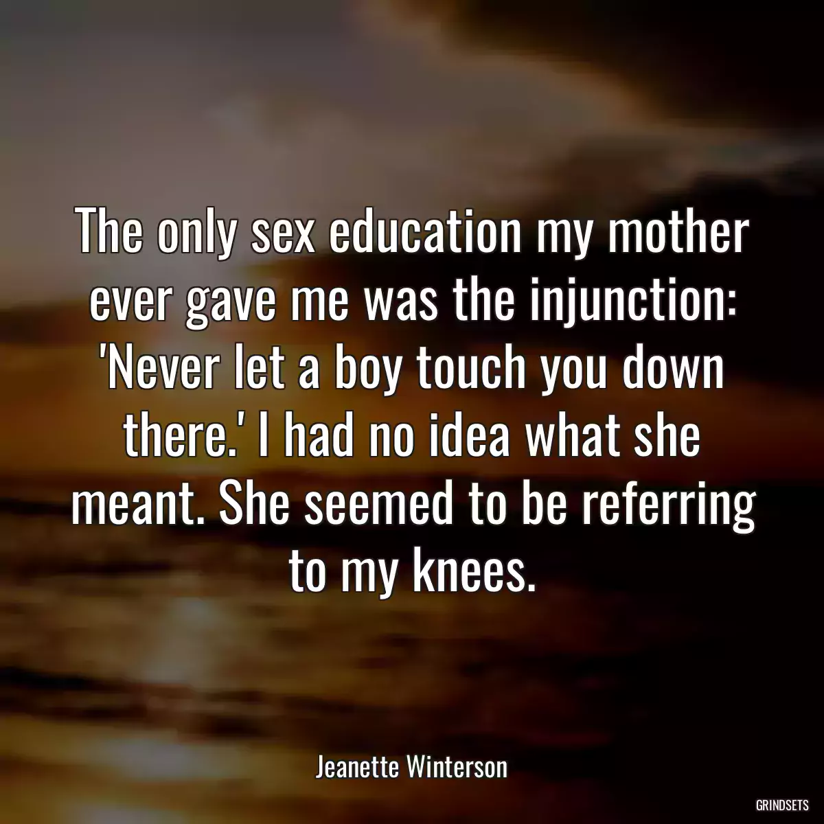 The only sex education my mother ever gave me was the injunction: \'Never let a boy touch you down there.\' I had no idea what she meant. She seemed to be referring to my knees.