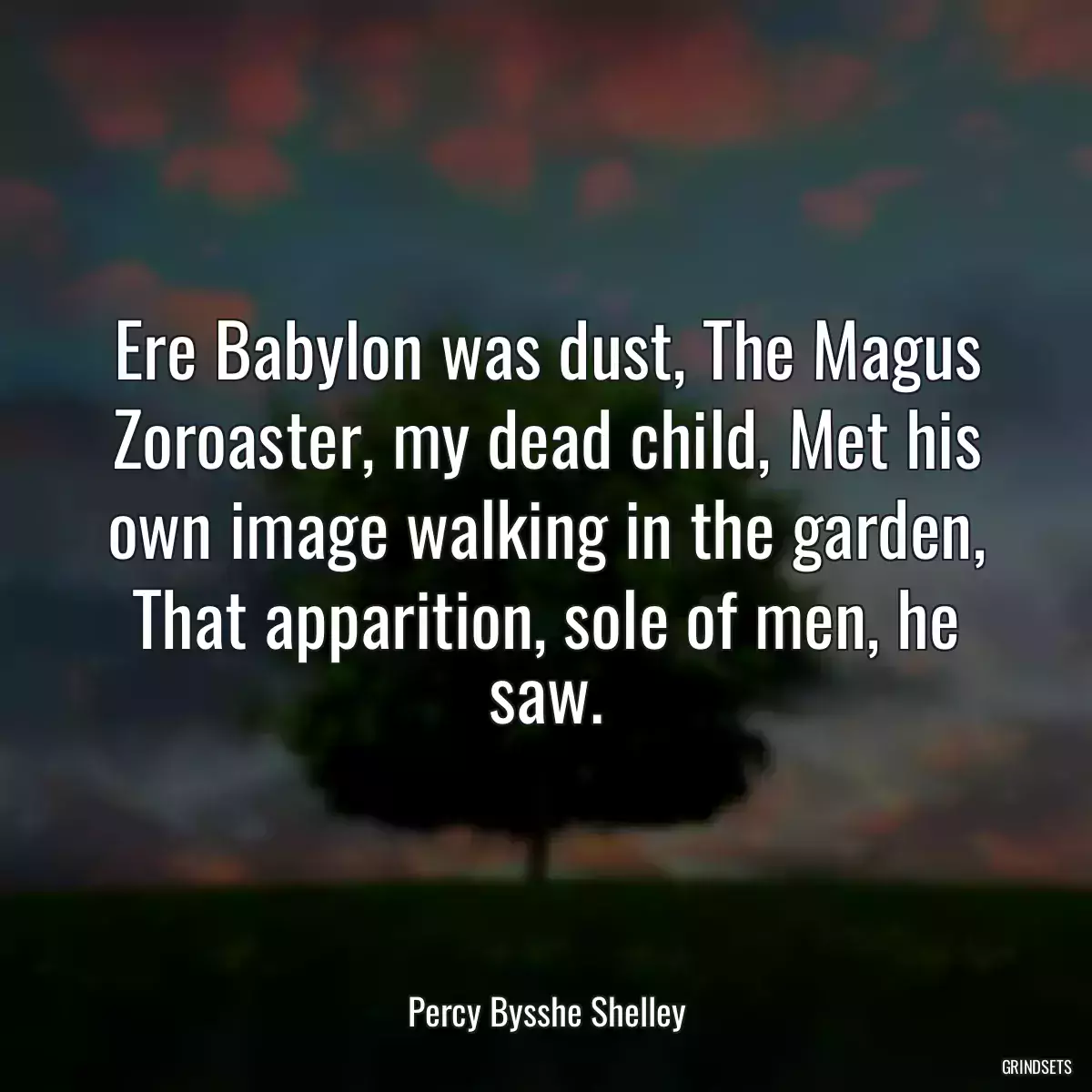 Ere Babylon was dust, The Magus Zoroaster, my dead child, Met his own image walking in the garden, That apparition, sole of men, he saw.