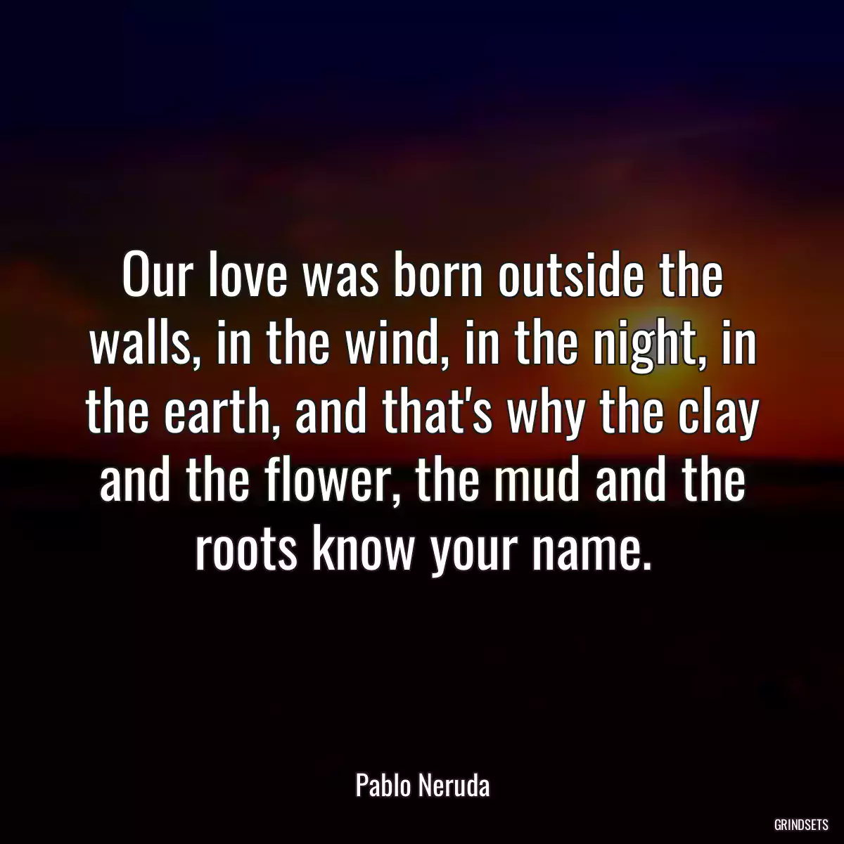 Our love was born outside the walls, in the wind, in the night, in the earth, and that\'s why the clay and the flower, the mud and the roots know your name.