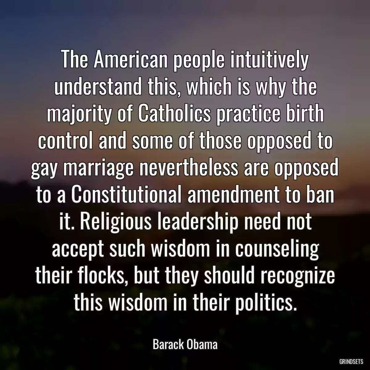 The American people intuitively understand this, which is why the majority of Catholics practice birth control and some of those opposed to gay marriage nevertheless are opposed to a Constitutional amendment to ban it. Religious leadership need not accept such wisdom in counseling their flocks, but they should recognize this wisdom in their politics.