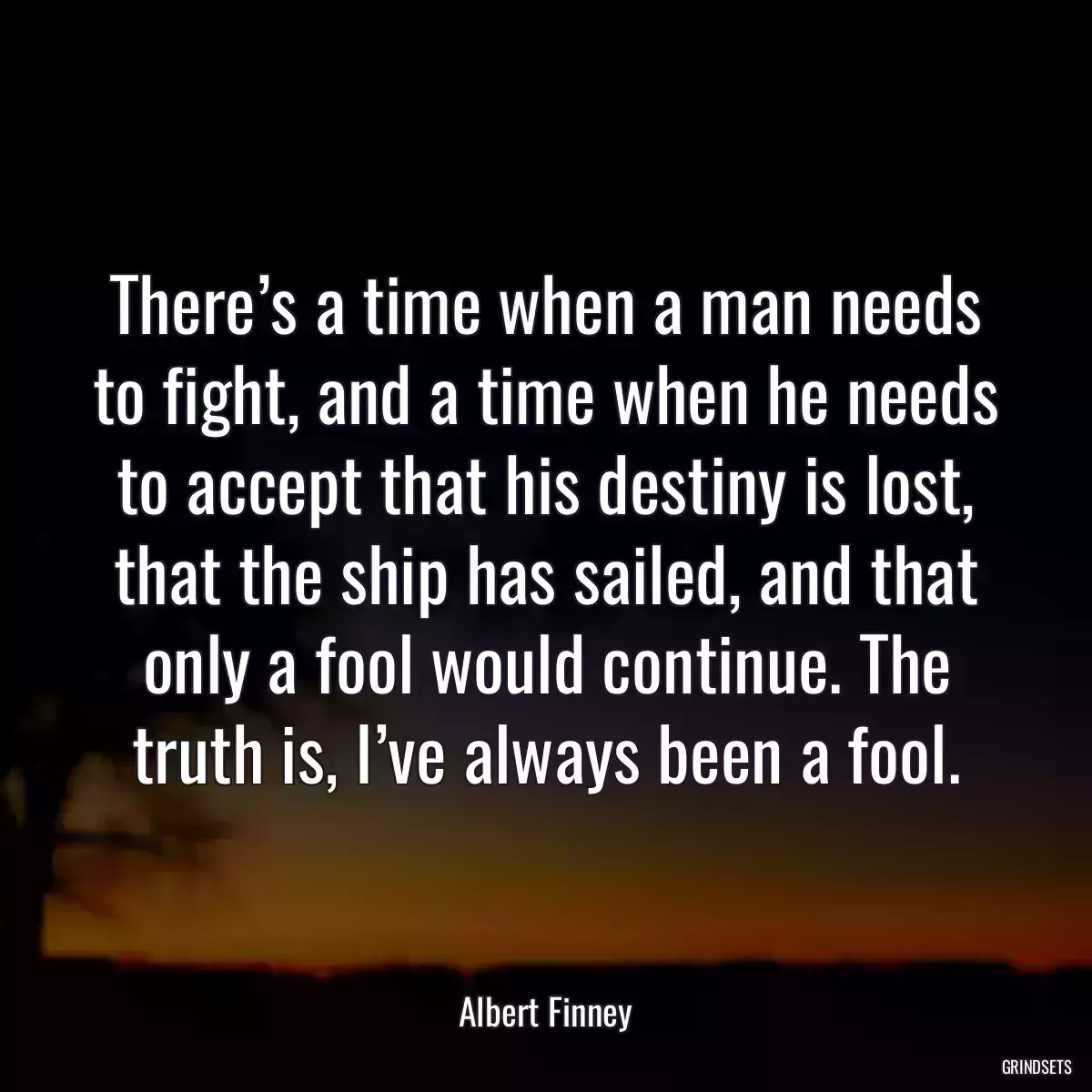 There’s a time when a man needs to fight, and a time when he needs to accept that his destiny is lost, that the ship has sailed, and that only a fool would continue. The truth is, I’ve always been a fool.