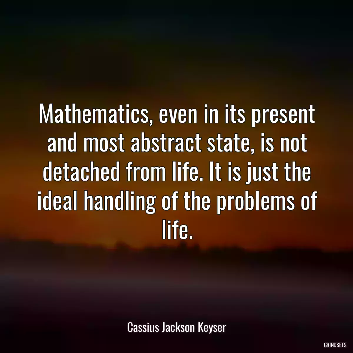 Mathematics, even in its present and most abstract state, is not detached from life. It is just the ideal handling of the problems of life.