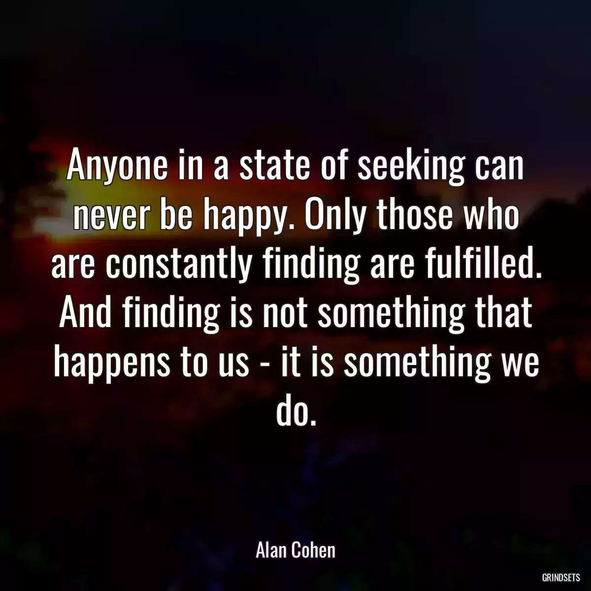 Anyone in a state of seeking can never be happy. Only those who are constantly finding are fulfilled. And finding is not something that happens to us - it is something we do.