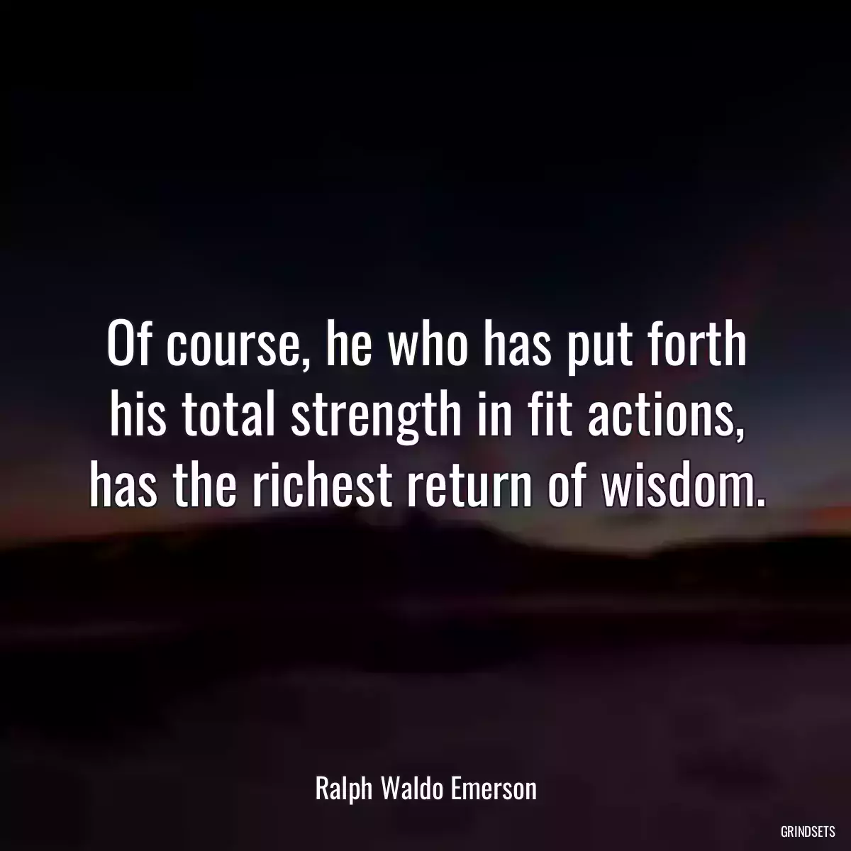 Of course, he who has put forth his total strength in fit actions, has the richest return of wisdom.