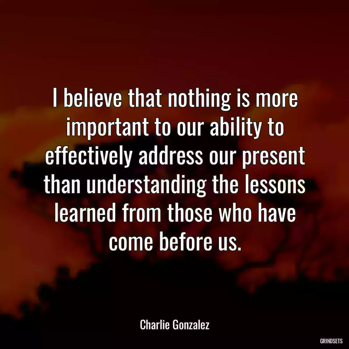 I believe that nothing is more important to our ability to effectively address our present than understanding the lessons learned from those who have come before us.