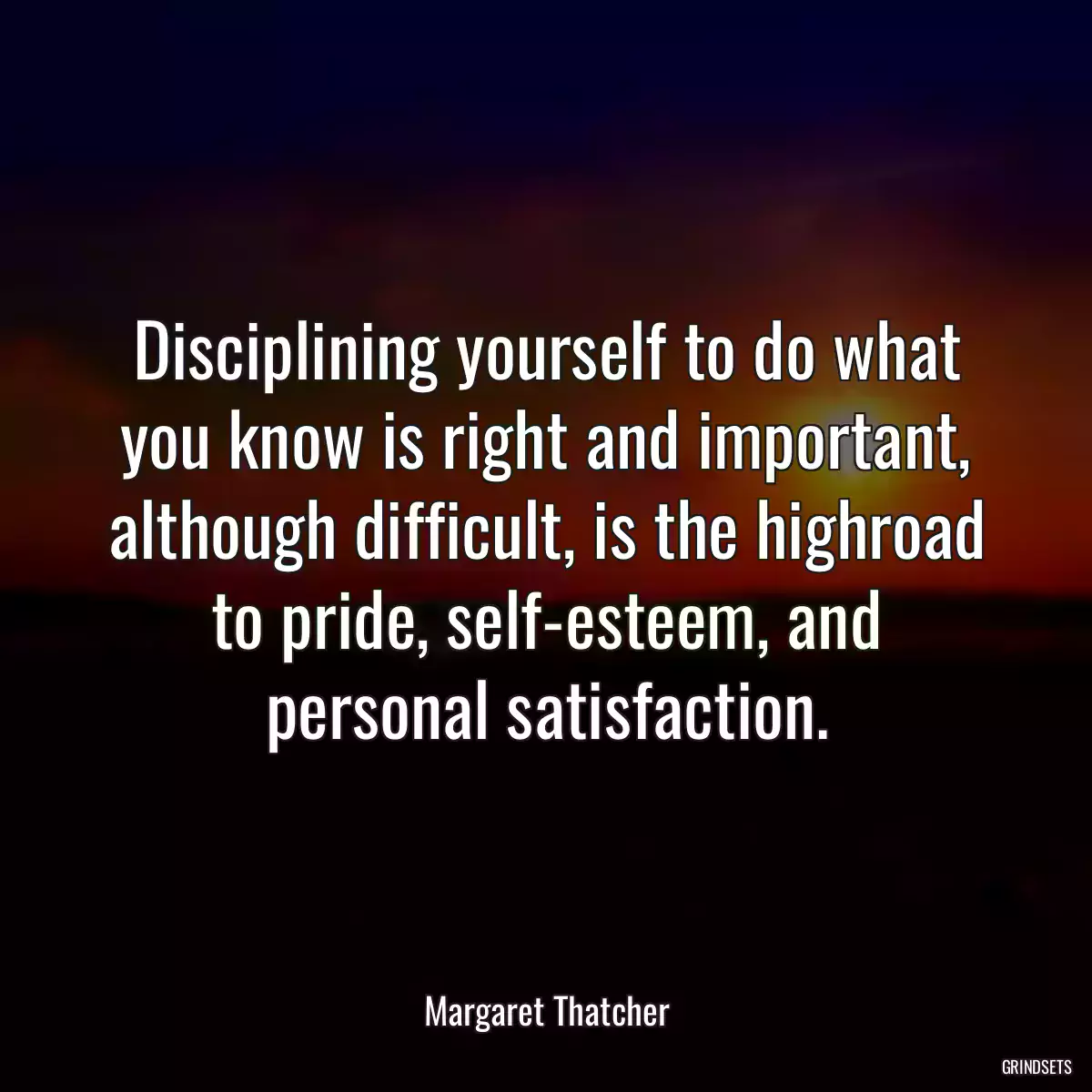 Disciplining yourself to do what you know is right and important, although difficult, is the highroad to pride, self-esteem, and personal satisfaction.