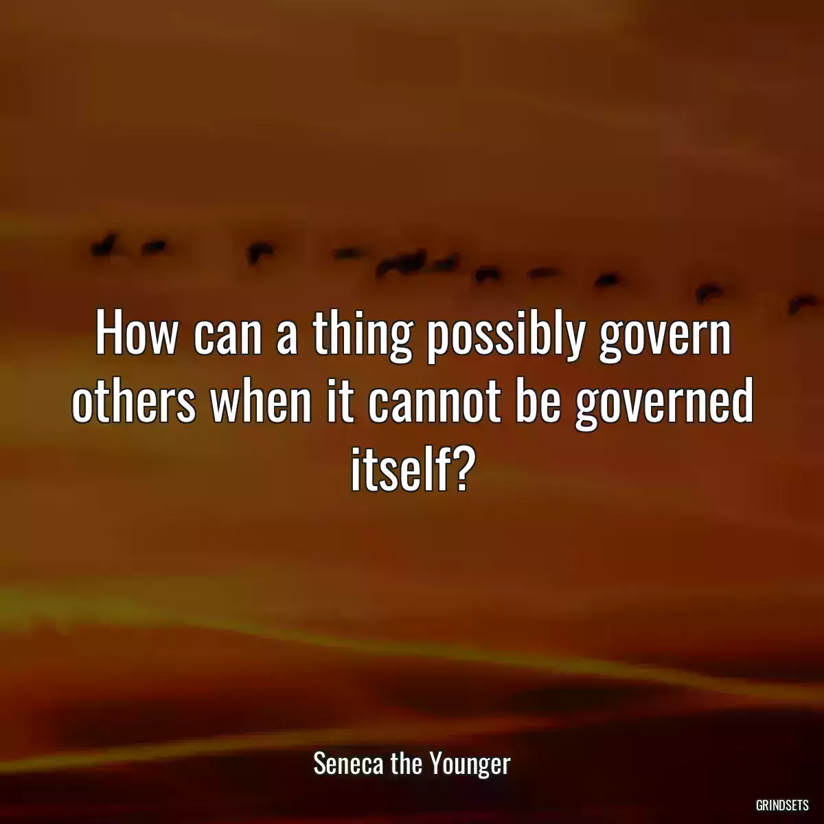 How can a thing possibly govern others when it cannot be governed itself?