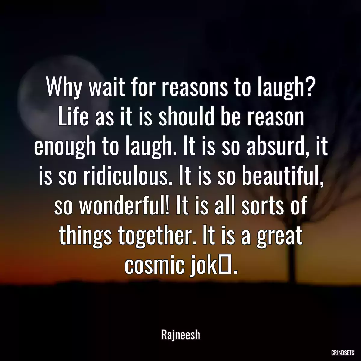 Why wait for reasons to laugh? Life as it is should be reason enough to laugh. It is so absurd, it is so ridiculous. It is so beautiful, so wonderful! It is all sorts of things together. It is a great cosmic jokе.