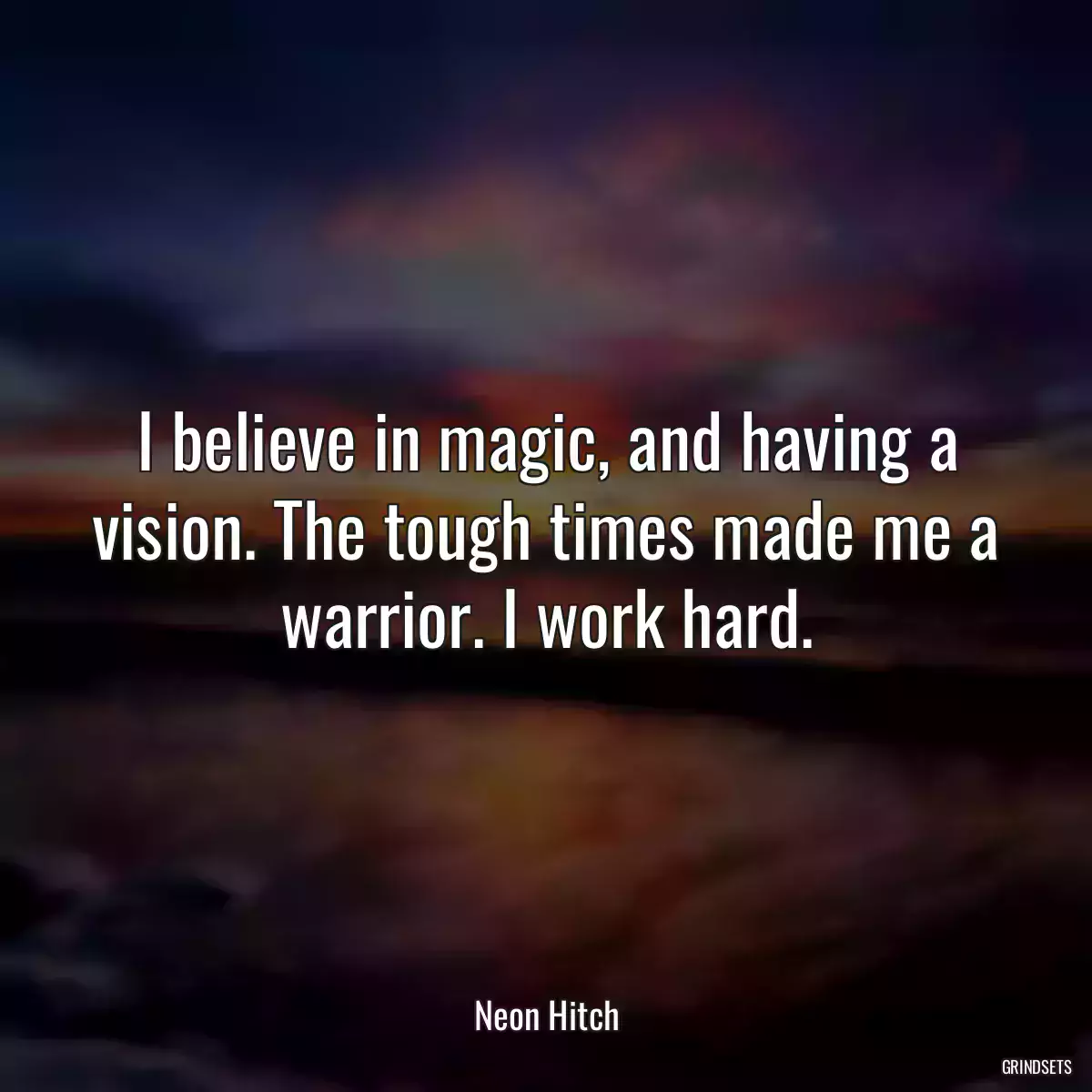 I believe in magic, and having a vision. The tough times made me a warrior. I work hard.