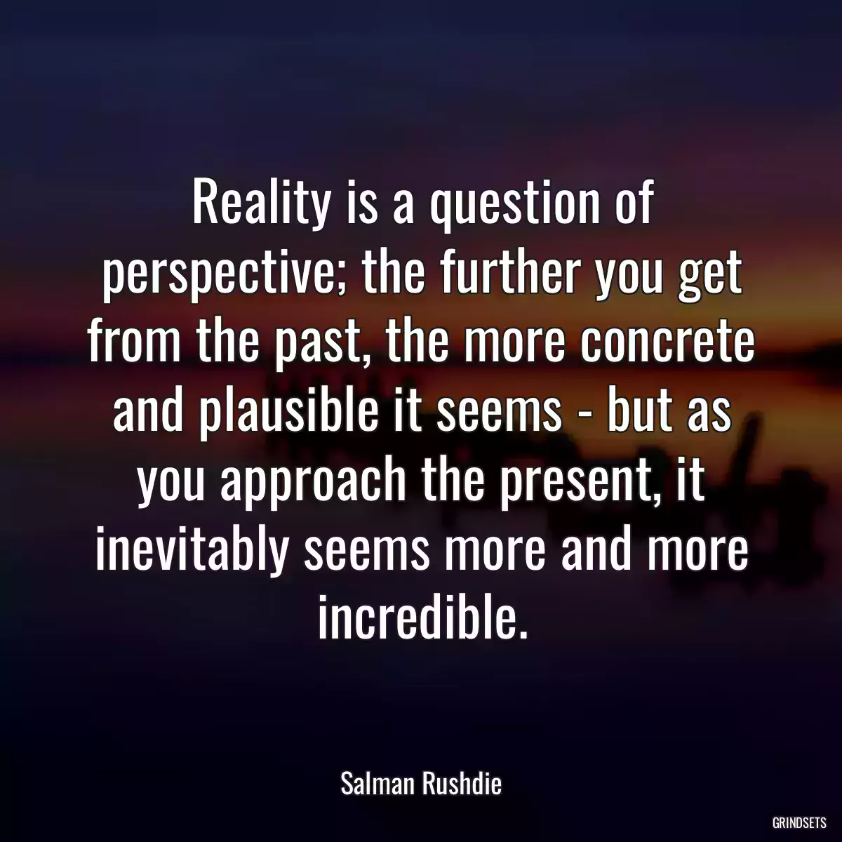 Reality is a question of perspective; the further you get from the past, the more concrete and plausible it seems - but as you approach the present, it inevitably seems more and more incredible.