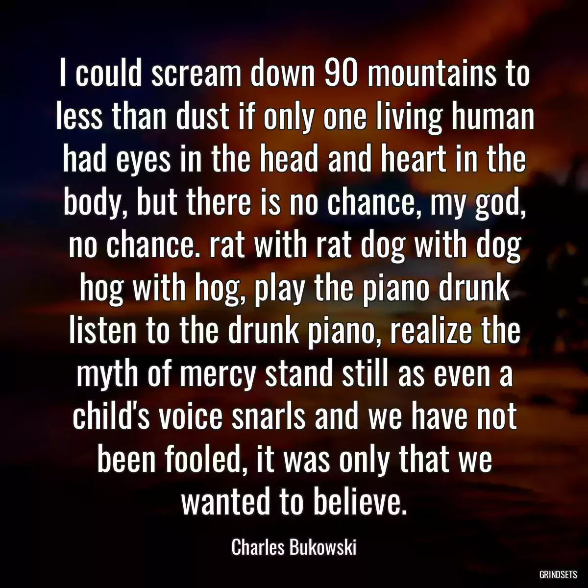 I could scream down 90 mountains to less than dust if only one living human had eyes in the head and heart in the body, but there is no chance, my god, no chance. rat with rat dog with dog hog with hog, play the piano drunk listen to the drunk piano, realize the myth of mercy stand still as even a child\'s voice snarls and we have not been fooled, it was only that we wanted to believe.