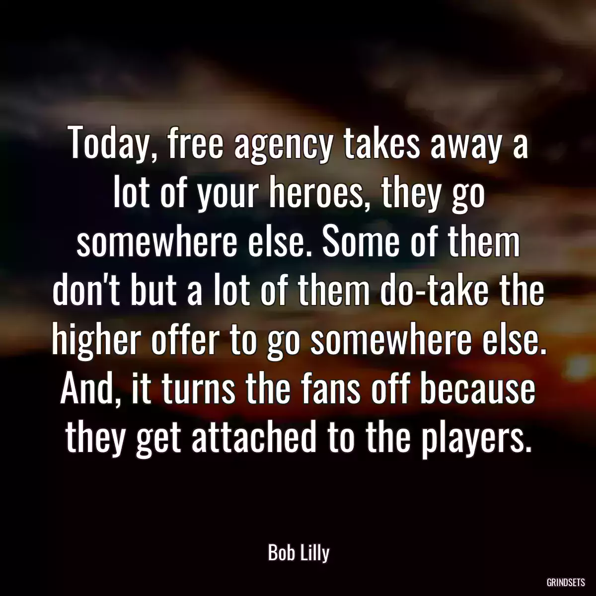 Today, free agency takes away a lot of your heroes, they go somewhere else. Some of them don\'t but a lot of them do-take the higher offer to go somewhere else. And, it turns the fans off because they get attached to the players.