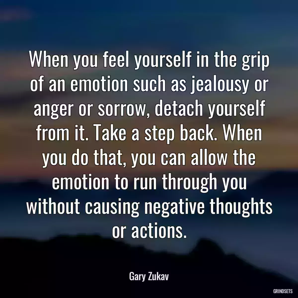 When you feel yourself in the grip of an emotion such as jealousy or anger or sorrow, detach yourself from it. Take a step back. When you do that, you can allow the emotion to run through you without causing negative thoughts or actions.