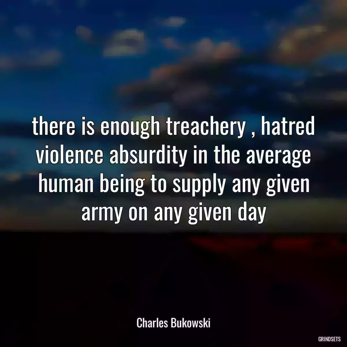 there is enough treachery , hatred violence absurdity in the average human being to supply any given army on any given day