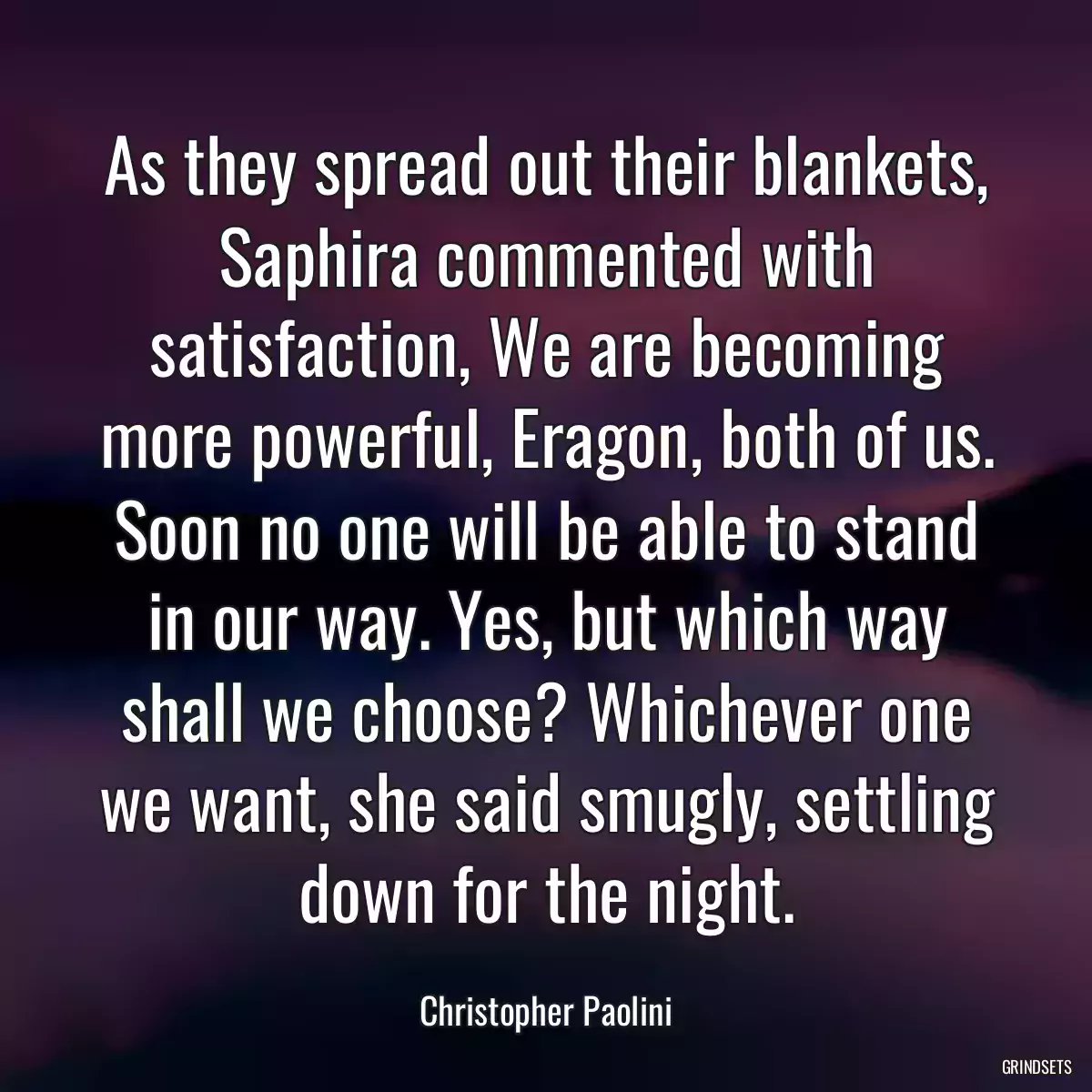 As they spread out their blankets, Saphira commented with satisfaction, We are becoming more powerful, Eragon, both of us. Soon no one will be able to stand in our way. Yes, but which way shall we choose? Whichever one we want, she said smugly, settling down for the night.