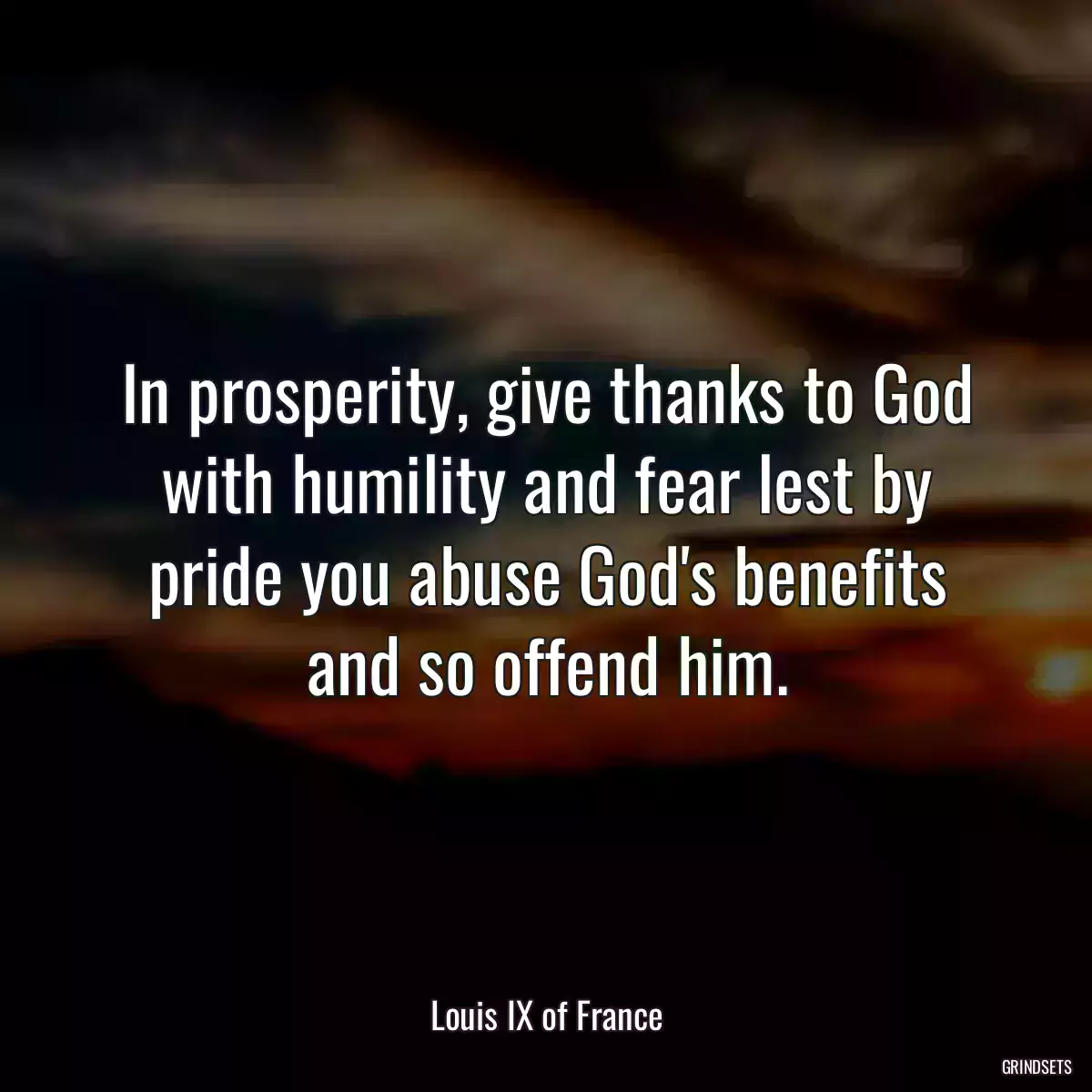 In prosperity, give thanks to God with humility and fear lest by pride you abuse God\'s benefits and so offend him.