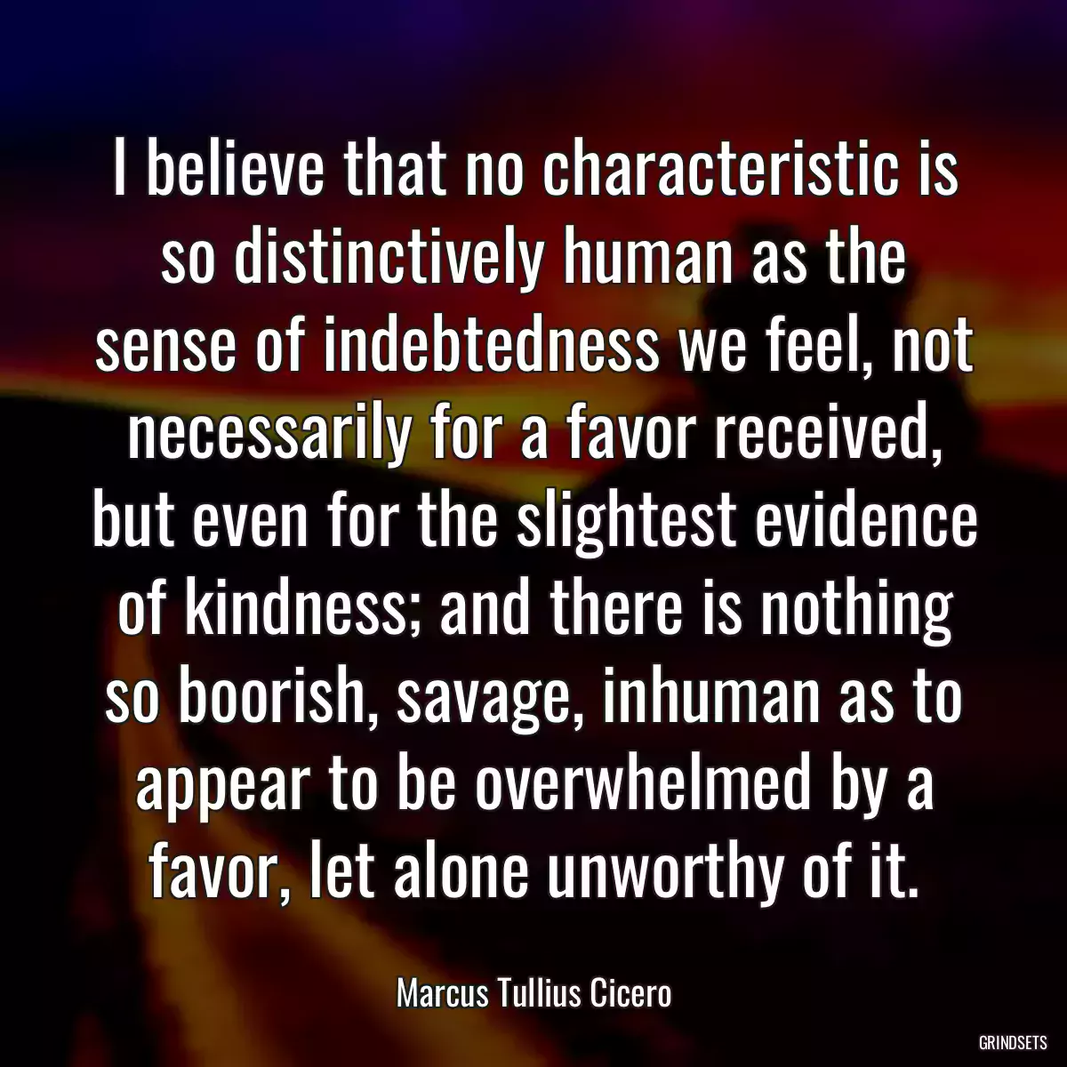 I believe that no characteristic is so distinctively human as the sense of indebtedness we feel, not necessarily for a favor received, but even for the slightest evidence of kindness; and there is nothing so boorish, savage, inhuman as to appear to be overwhelmed by a favor, let alone unworthy of it.