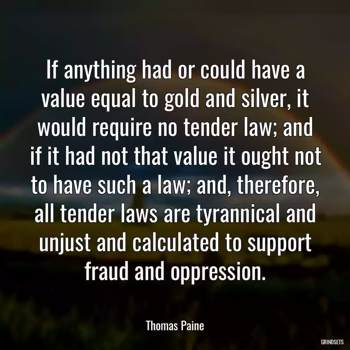 If anything had or could have a value equal to gold and silver, it would require no tender law; and if it had not that value it ought not to have such a law; and, therefore, all tender laws are tyrannical and unjust and calculated to support fraud and oppression.