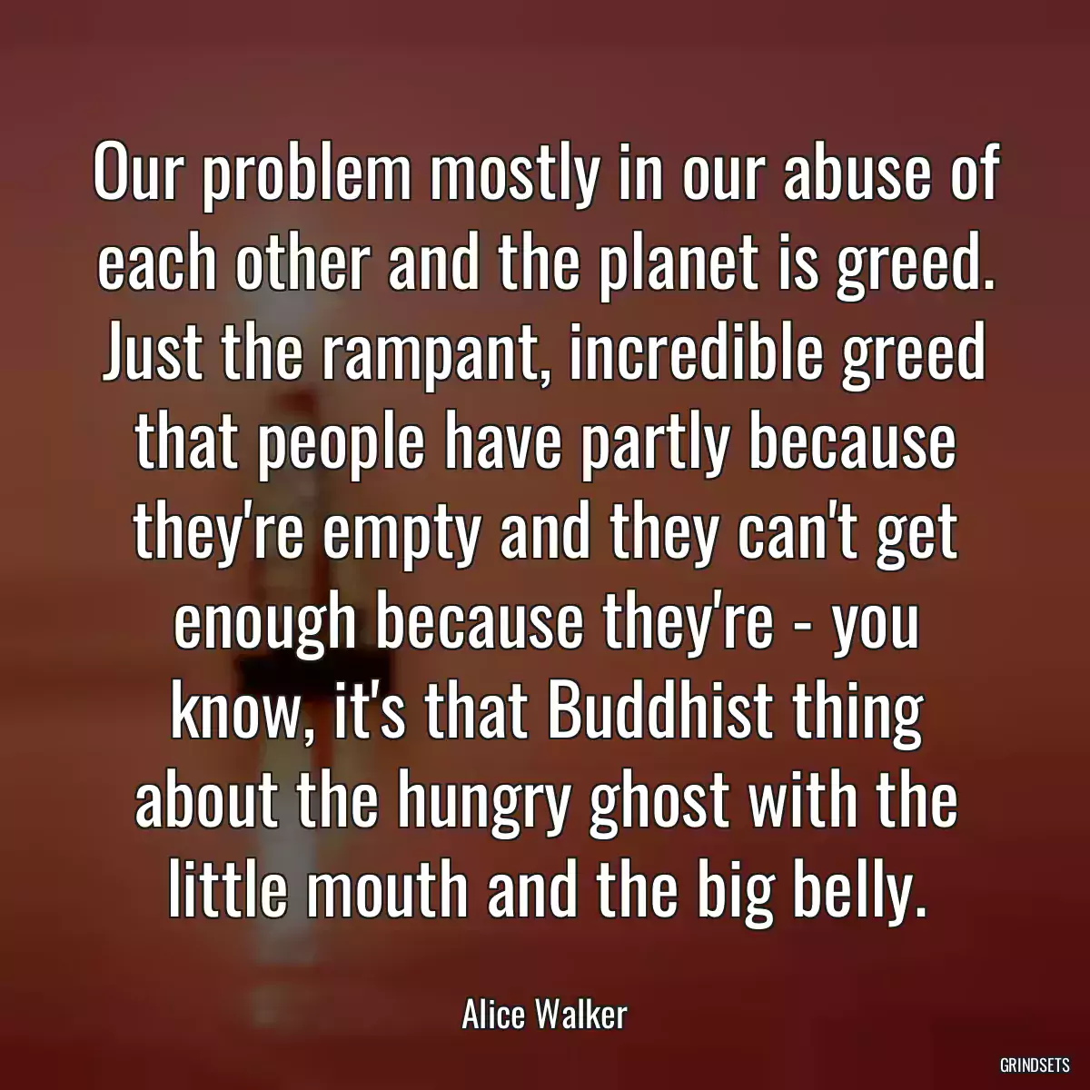 Our problem mostly in our abuse of each other and the planet is greed. Just the rampant, incredible greed that people have partly because they\'re empty and they can\'t get enough because they\'re - you know, it\'s that Buddhist thing about the hungry ghost with the little mouth and the big belly.