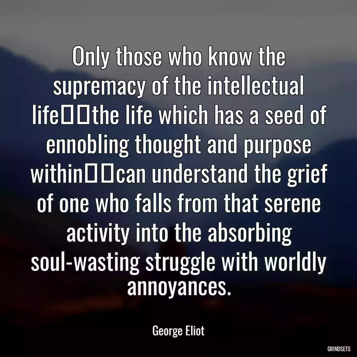 Only those who know the supremacy of the intellectual life──the life which has a seed of ennobling thought and purpose within──can understand the grief of one who falls from that serene activity into the absorbing soul-wasting struggle with worldly annoyances.