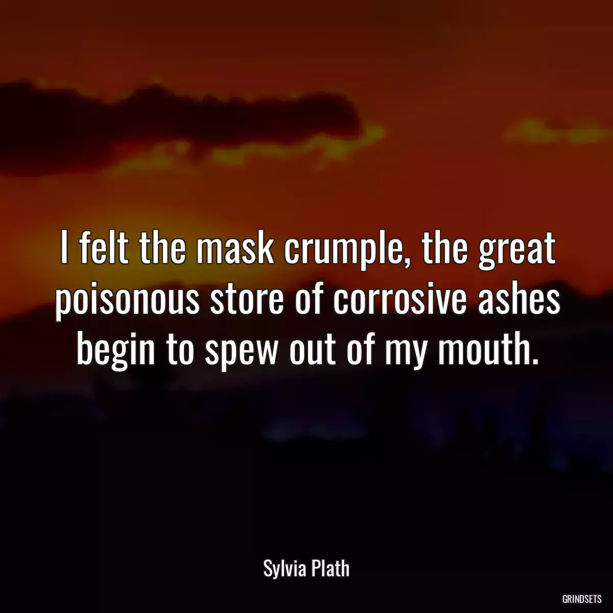 I felt the mask crumple, the great poisonous store of corrosive ashes begin to spew out of my mouth.