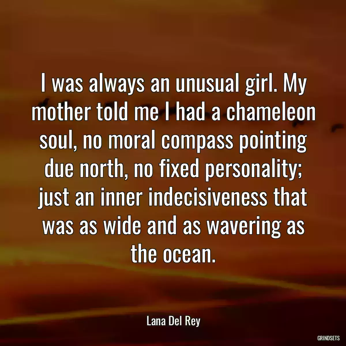 I was always an unusual girl. My mother told me I had a chameleon soul, no moral compass pointing due north, no fixed personality; just an inner indecisiveness that was as wide and as wavering as the ocean.