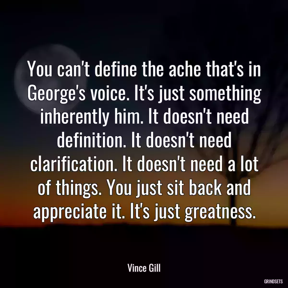 You can\'t define the ache that\'s in George\'s voice. It\'s just something inherently him. It doesn\'t need definition. It doesn\'t need clarification. It doesn\'t need a lot of things. You just sit back and appreciate it. It\'s just greatness.