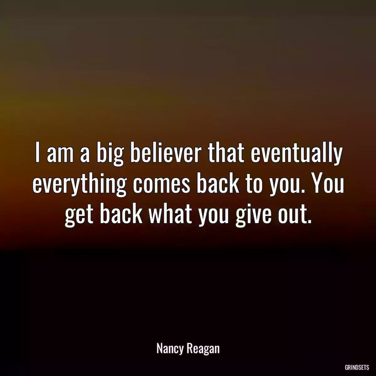 I am a big believer that eventually everything comes back to you. You get back what you give out.