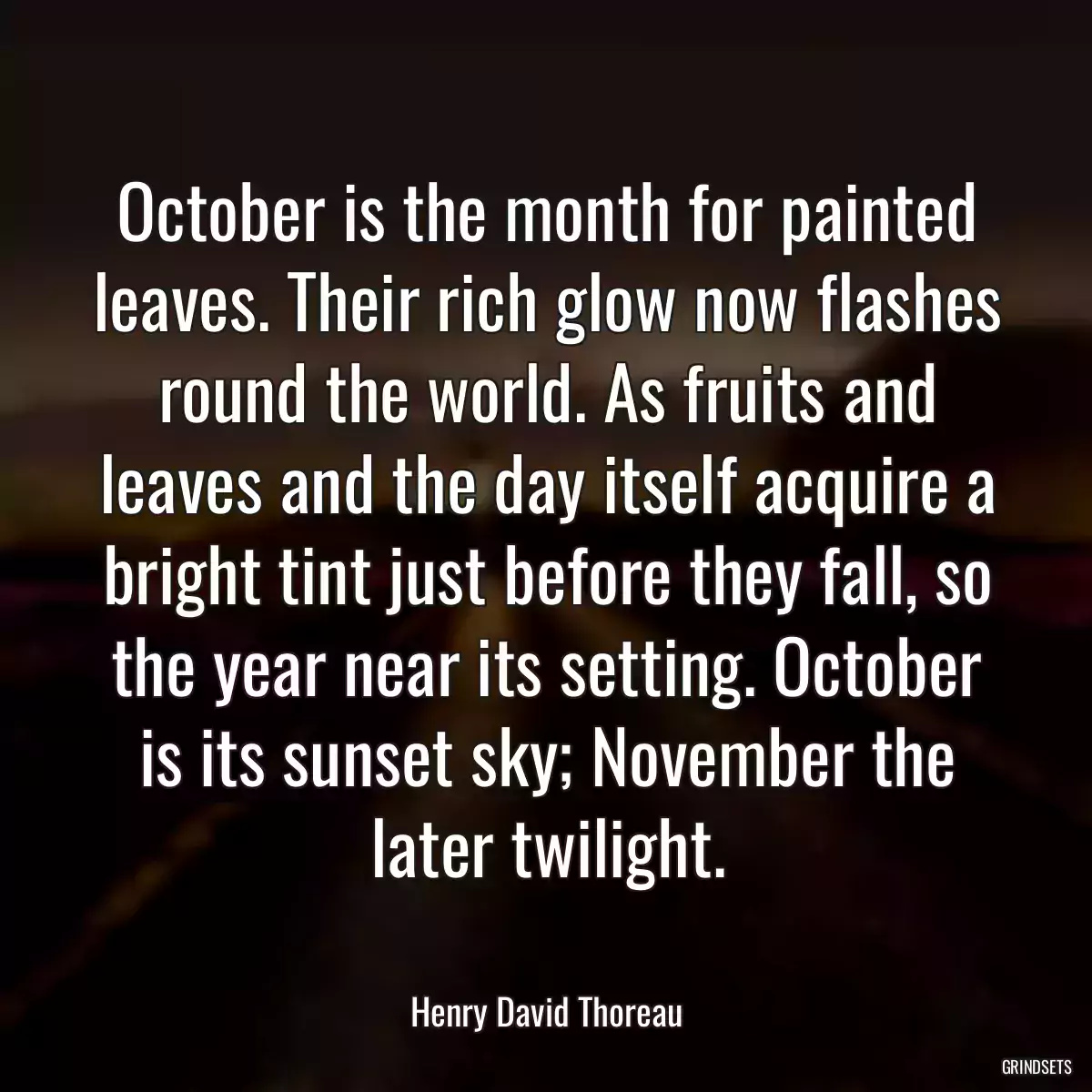 October is the month for painted leaves. Their rich glow now flashes round the world. As fruits and leaves and the day itself acquire a bright tint just before they fall, so the year near its setting. October is its sunset sky; November the later twilight.