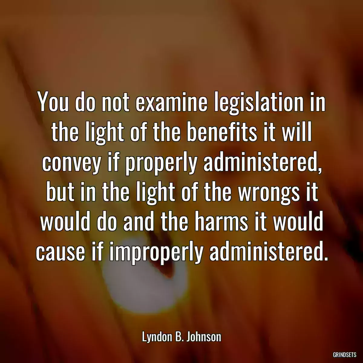 You do not examine legislation in the light of the benefits it will convey if properly administered, but in the light of the wrongs it would do and the harms it would cause if improperly administered.