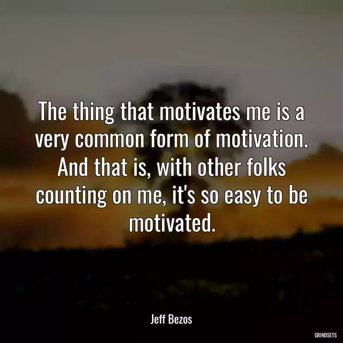 The thing that motivates me is a very common form of motivation. And that is, with other folks counting on me, it\'s so easy to be motivated.