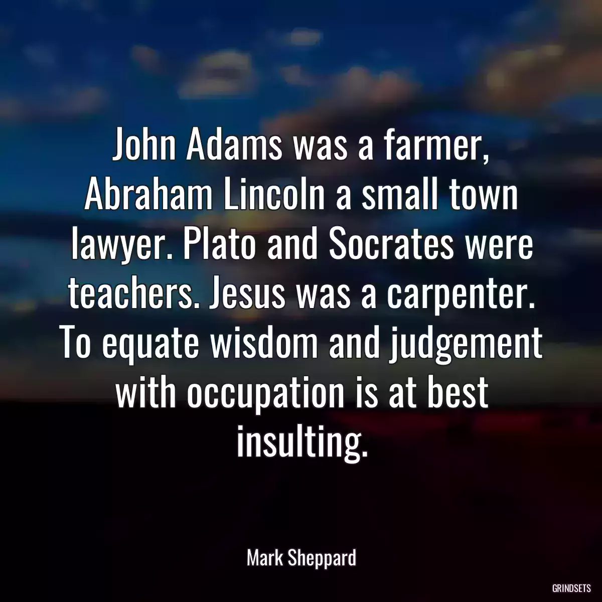 John Adams was a farmer, Abraham Lincoln a small town lawyer. Plato and Socrates were teachers. Jesus was a carpenter. To equate wisdom and judgement with occupation is at best insulting.