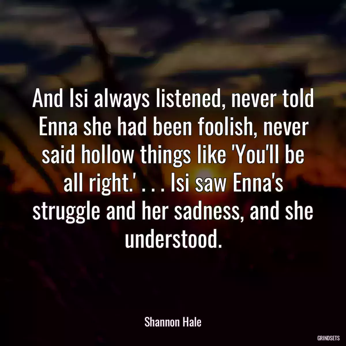 And Isi always listened, never told Enna she had been foolish, never said hollow things like \'You\'ll be all right.\' . . . Isi saw Enna\'s struggle and her sadness, and she understood.