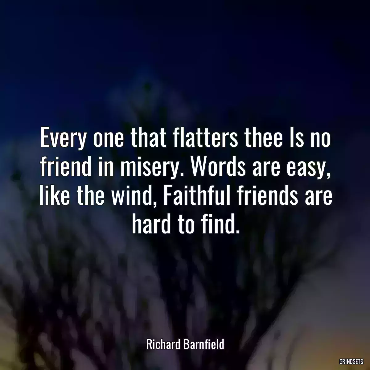 Every one that flatters thee Is no friend in misery. Words are easy, like the wind, Faithful friends are hard to find.