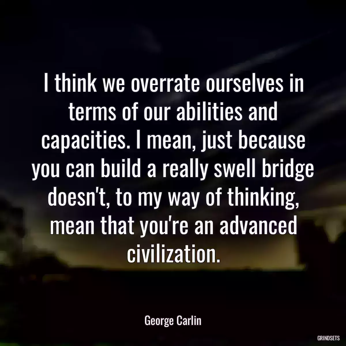 I think we overrate ourselves in terms of our abilities and capacities. I mean, just because you can build a really swell bridge doesn\'t, to my way of thinking, mean that you\'re an advanced civilization.