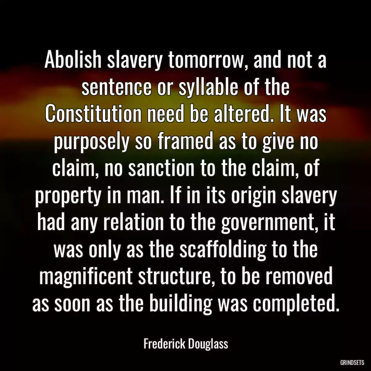 Abolish slavery tomorrow, and not a sentence or syllable of the Constitution need be altered. It was purposely so framed as to give no claim, no sanction to the claim, of property in man. If in its origin slavery had any relation to the government, it was only as the scaffolding to the magnificent structure, to be removed as soon as the building was completed.