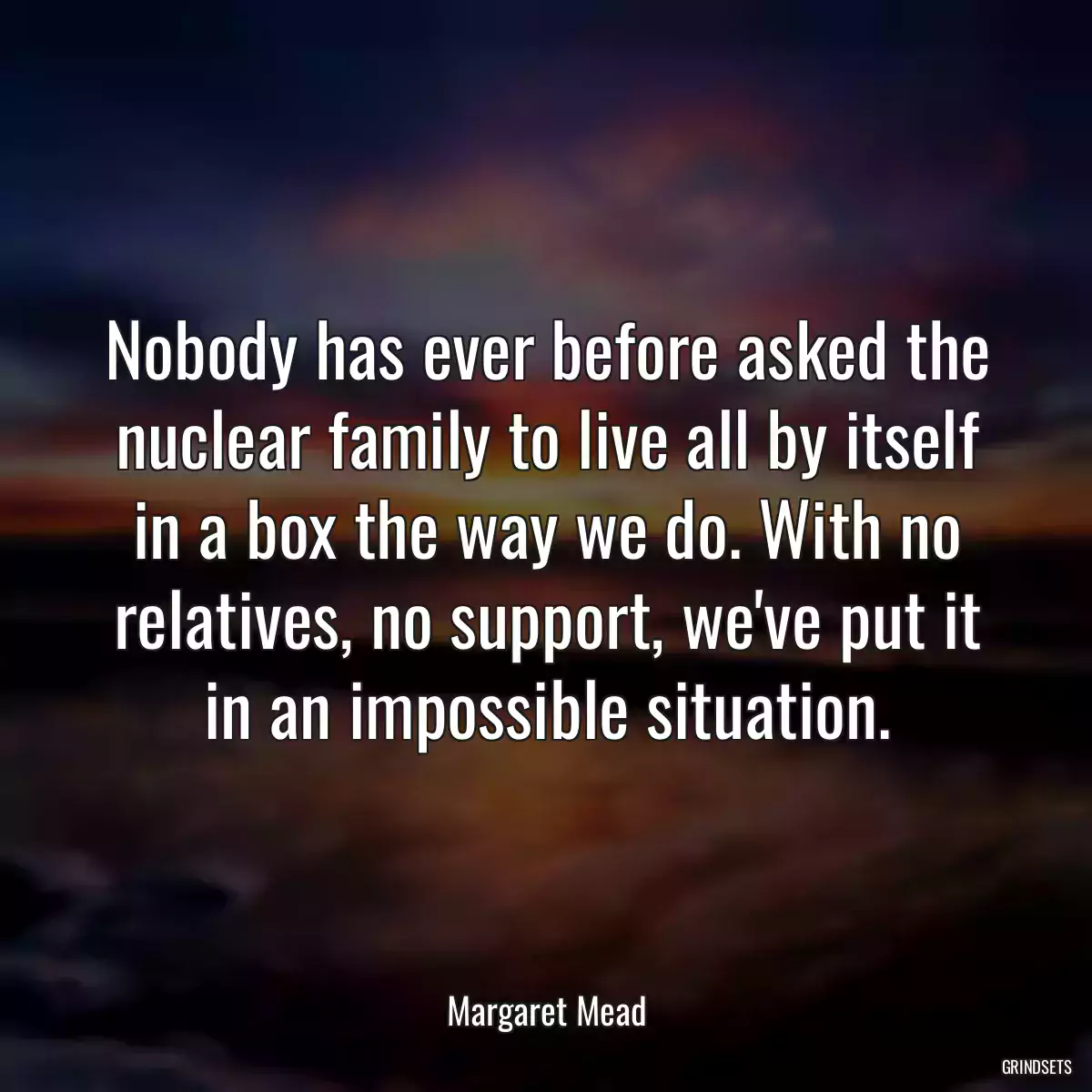 Nobody has ever before asked the nuclear family to live all by itself in a box the way we do. With no relatives, no support, we\'ve put it in an impossible situation.
