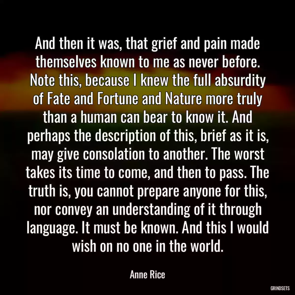 And then it was, that grief and pain made themselves known to me as never before. Note this, because I knew the full absurdity of Fate and Fortune and Nature more truly than a human can bear to know it. And perhaps the description of this, brief as it is, may give consolation to another. The worst takes its time to come, and then to pass. The truth is, you cannot prepare anyone for this, nor convey an understanding of it through language. It must be known. And this I would wish on no one in the world.