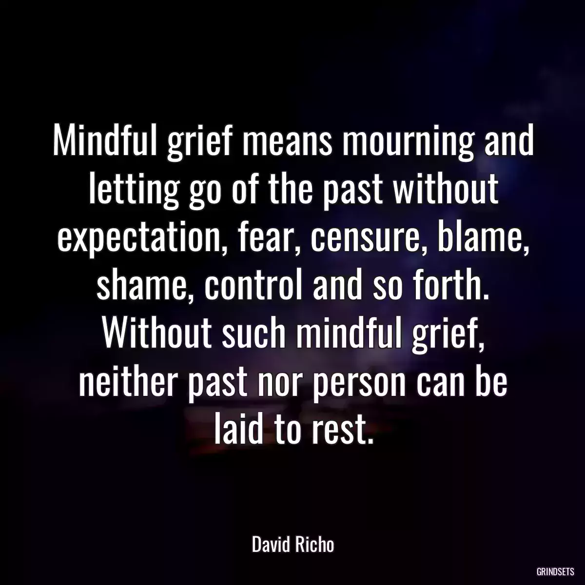 Mindful grief means mourning and letting go of the past without expectation, fear, censure, blame, shame, control and so forth. Without such mindful grief, neither past nor person can be laid to rest.