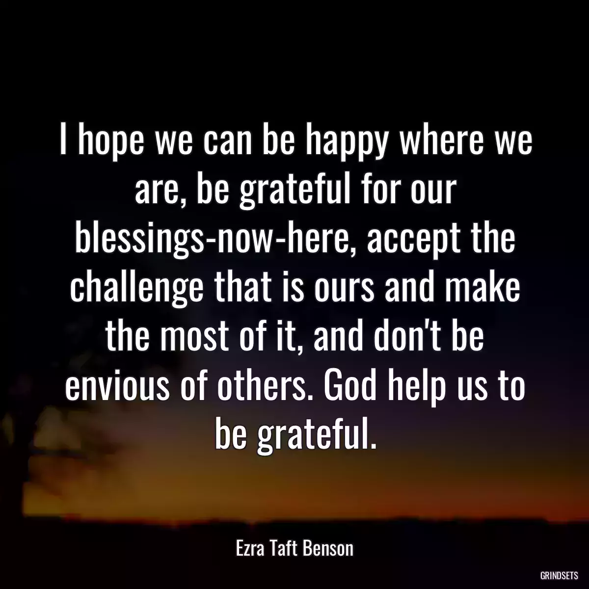 I hope we can be happy where we are, be grateful for our blessings-now-here, accept the challenge that is ours and make the most of it, and don\'t be envious of others. God help us to be grateful.