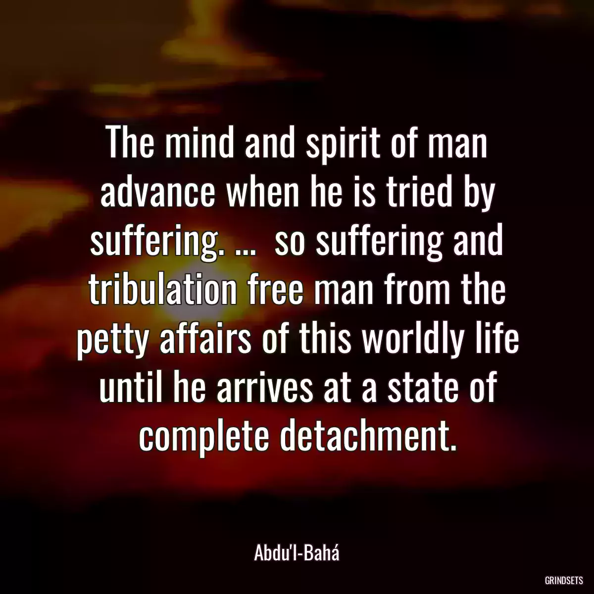 The mind and spirit of man advance when he is tried by suffering. ...  so suffering and tribulation free man from the petty affairs of this worldly life until he arrives at a state of complete detachment.