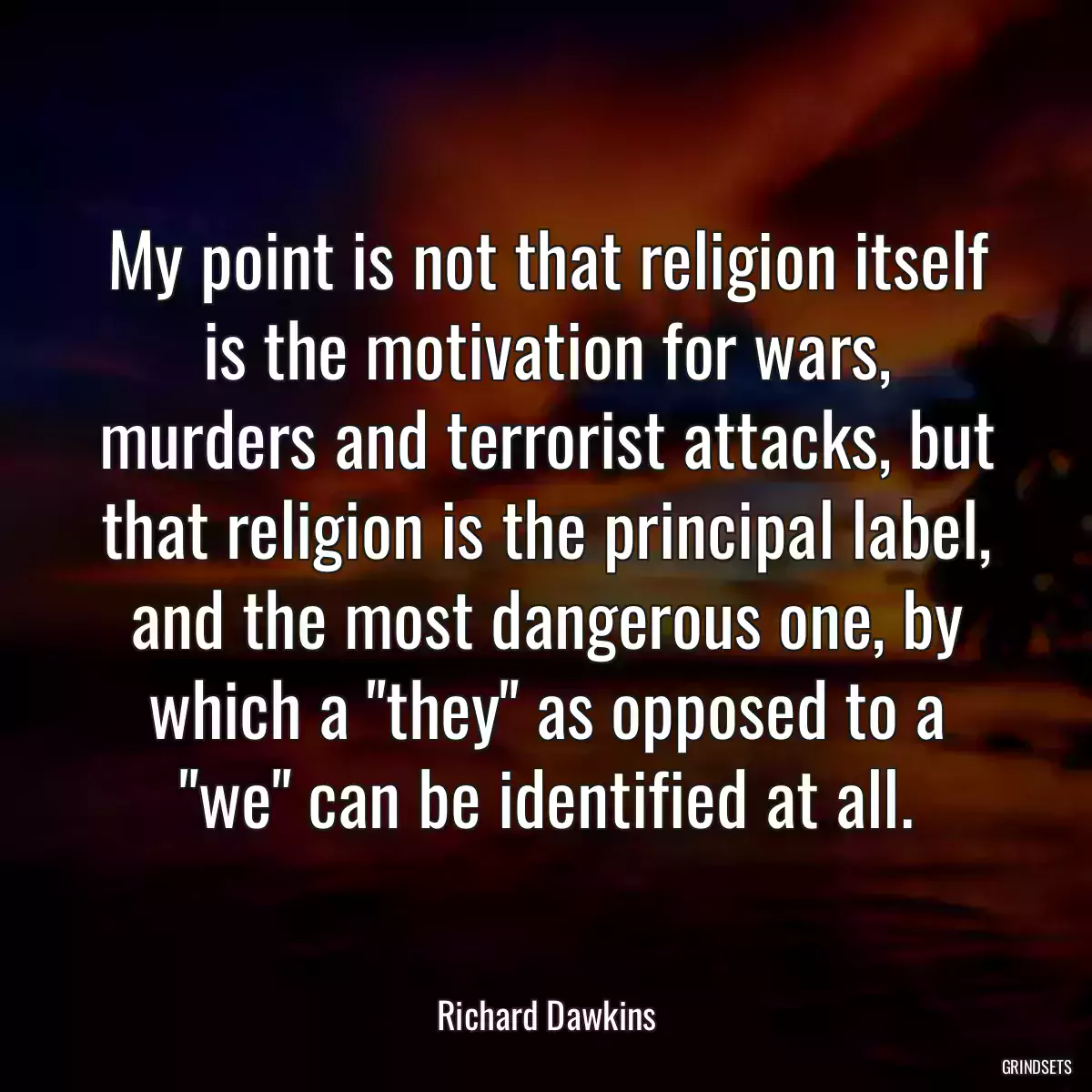 My point is not that religion itself is the motivation for wars, murders and terrorist attacks, but that religion is the principal label, and the most dangerous one, by which a \