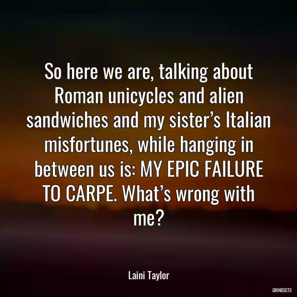 So here we are, talking about Roman unicycles and alien sandwiches and my sister’s Italian misfortunes, while hanging in between us is: MY EPIC FAILURE TO CARPE. What’s wrong with me?