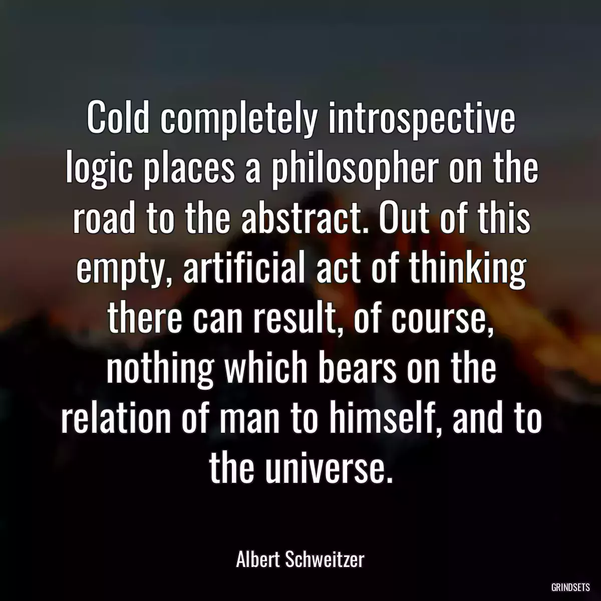 Cold completely introspective logic places a philosopher on the road to the abstract. Out of this empty, artificial act of thinking there can result, of course, nothing which bears on the relation of man to himself, and to the universe.