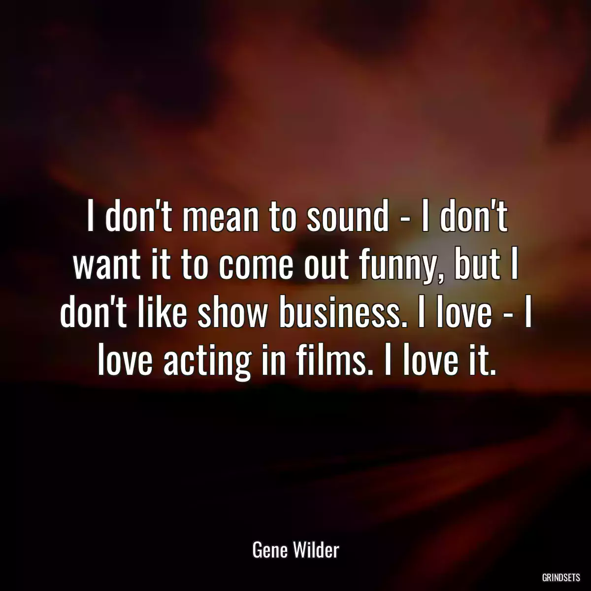 I don\'t mean to sound - I don\'t want it to come out funny, but I don\'t like show business. I love - I love acting in films. I love it.