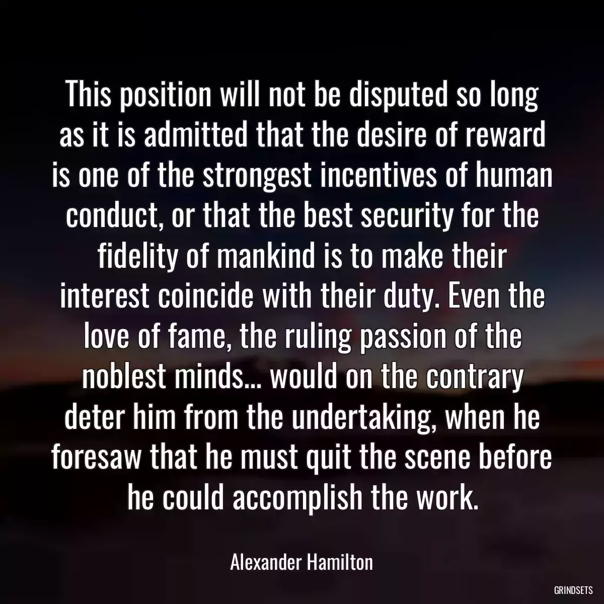 This position will not be disputed so long as it is admitted that the desire of reward is one of the strongest incentives of human conduct, or that the best security for the fidelity of mankind is to make their interest coincide with their duty. Even the love of fame, the ruling passion of the noblest minds... would on the contrary deter him from the undertaking, when he foresaw that he must quit the scene before he could accomplish the work.