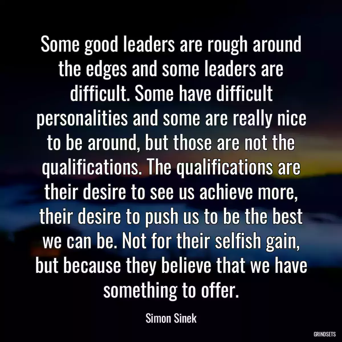 Some good leaders are rough around the edges and some leaders are difficult. Some have difficult personalities and some are really nice to be around, but those are not the qualifications. The qualifications are their desire to see us achieve more, their desire to push us to be the best we can be. Not for their selfish gain, but because they believe that we have something to offer.