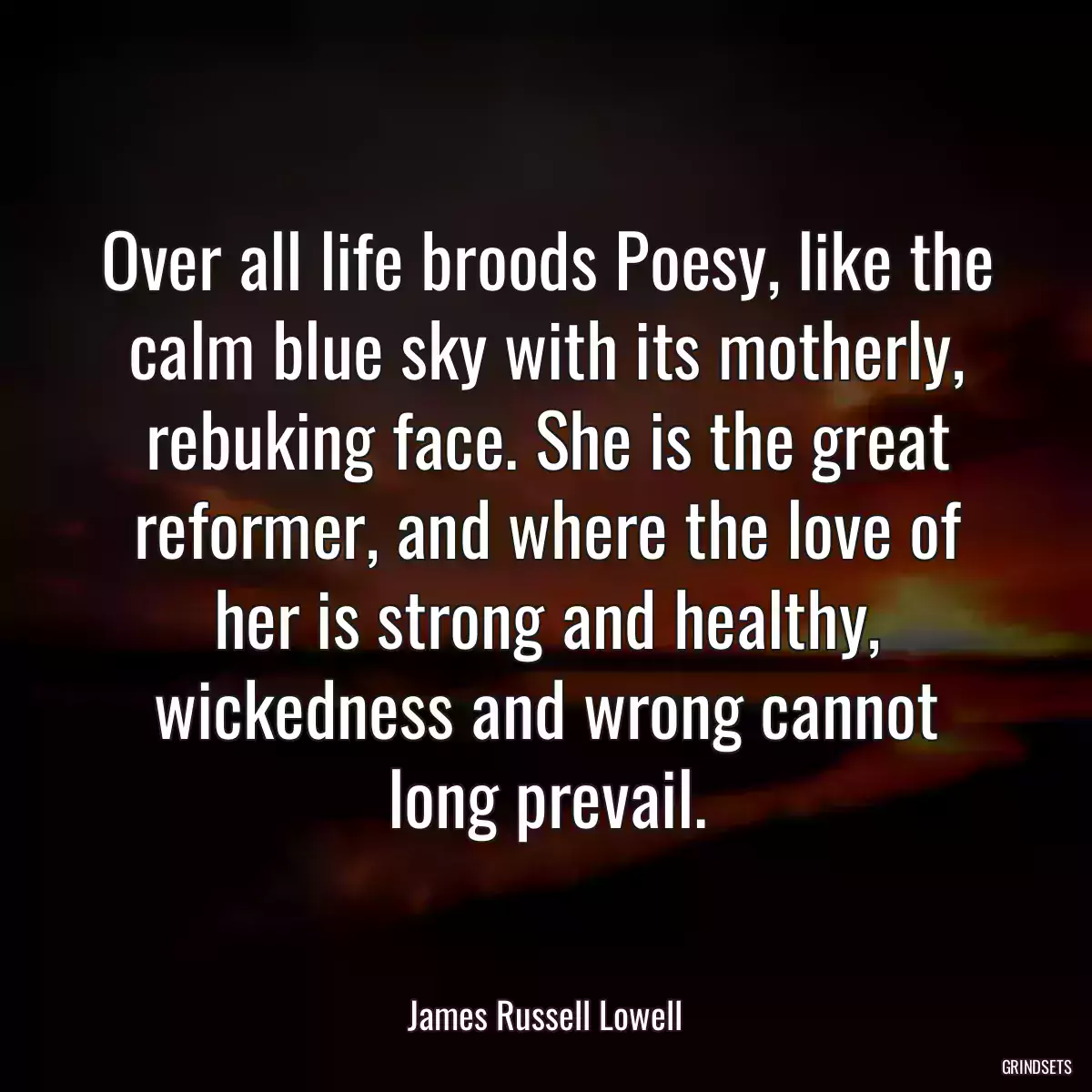 Over all life broods Poesy, like the calm blue sky with its motherly, rebuking face. She is the great reformer, and where the love of her is strong and healthy, wickedness and wrong cannot long prevail.