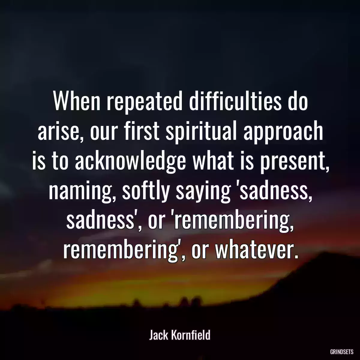 When repeated difficulties do arise, our first spiritual approach is to acknowledge what is present, naming, softly saying \'sadness, sadness\', or \'remembering, remembering\', or whatever.